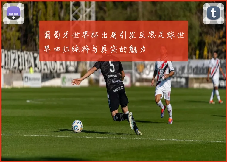 葡萄牙世界杯出局引发反思足球世界回归纯粹与真实的魅力
