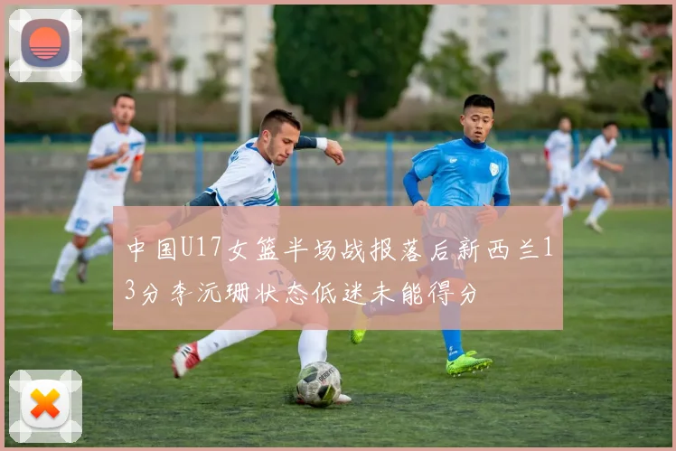中国U17女篮半场战报落后新西兰13分李沅珊状态低迷未能得分