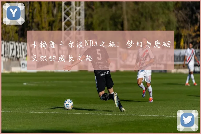 卡梅隆卡尔谈NBA之旅：梦幻与磨砺交织的成长之路